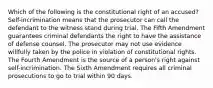 Which of the following is the constitutional right of an accused? Self-incrimination means that the prosecutor can call the defendant to the witness stand during trial. The Fifth Amendment guarantees criminal defendants the right to have the assistance of defense counsel. The prosecutor may not use evidence willfully taken by the police in violation of constitutional rights. The Fourth Amendment is the source of a person's right against self-incrimination. The Sixth Amendment requires all criminal prosecutions to go to trial within 90 days.