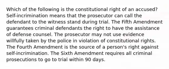 Which of the following is the constitutional right of an accused? Self-incrimination means that the prosecutor can call the defendant to the witness stand during trial. The Fifth Amendment guarantees criminal defendants the right to have the assistance of defense counsel. The prosecutor may not use evidence willfully taken by the police in violation of constitutional rights. The Fourth Amendment is the source of a person's right against self-incrimination. The Sixth Amendment requires all criminal prosecutions to go to trial within 90 days.