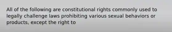 All of the following are constitutional rights commonly used to legally challenge laws prohibiting various sexual behaviors or products, except the right to