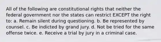 All of the following are constitutional rights that neither the federal government nor the states can restrict EXCEPT the right to: a. Remain silent during questioning. b. Be represented by counsel. c. Be indicted by grand jury. d. Not be tried for the same offense twice. e. Receive a trial by jury in a criminal case.