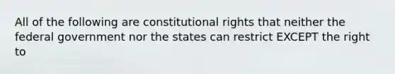 All of the following are constitutional rights that neither the federal government nor the states can restrict EXCEPT the right to