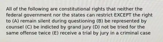 All of the following are constitutional rights that neither the federal government nor the states can restrict EXCEPT the right to (A) remain silent during questioning (B) be represented by counsel (C) be indicted by grand jury (D) not be tried for the same offense twice (E) receive a trial by jury in a criminal case