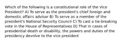 Which of the following is a constitutional role of the Vice President? A) To serve as the president's chief foreign and domestic affairs advisor B) To serve as a member of the president's National Security Council C) To cast a tie-breaking vote in the House of Representatives D) That in cases of presidential death or disability, the powers and duties of the presidency devolve to the vice president