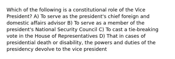 Which of the following is a constitutional role of the Vice President? A) To serve as the president's chief foreign and domestic affairs advisor B) To serve as a member of the president's National Security Council C) To cast a tie-breaking vote in the House of Representatives D) That in cases of presidential death or disability, the powers and duties of the presidency devolve to the vice president