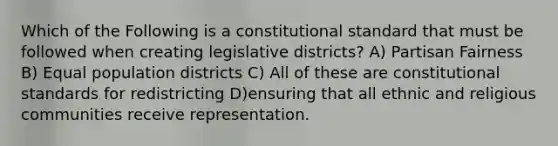 Which of the Following is a constitutional standard that must be followed when creating legislative districts? A) Partisan Fairness B) Equal population districts C) All of these are constitutional standards for redistricting D)ensuring that all ethnic and religious communities receive representation.