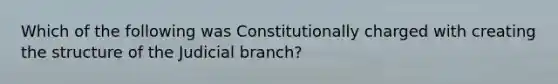 Which of the following was Constitutionally charged with creating the structure of the Judicial branch?