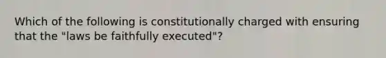 Which of the following is constitutionally charged with ensuring that the "laws be faithfully executed"?