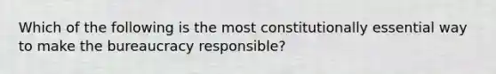 Which of the following is the most constitutionally essential way to make the bureaucracy responsible?