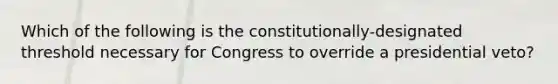 Which of the following is the constitutionally-designated threshold necessary for Congress to override a presidential veto?