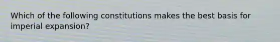 Which of the following constitutions makes the best basis for imperial expansion?