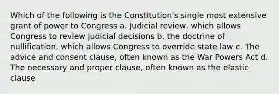 Which of the following is the Constitution's single most extensive grant of power to Congress a. Judicial review, which allows Congress to review judicial decisions b. the doctrine of nullification, which allows Congress to override state law c. The advice and consent clause, often known as the War Powers Act d. The necessary and proper clause, often known as the elastic clause