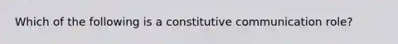 Which of the following is a constitutive communication role?