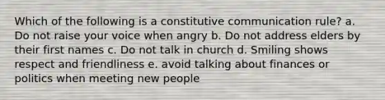 Which of the following is a constitutive communication rule? a. Do not raise your voice when angry b. Do not address elders by their first names c. Do not talk in church d. Smiling shows respect and friendliness e. avoid talking about finances or politics when meeting new people