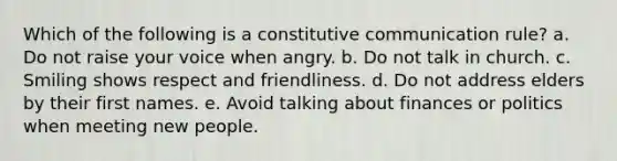 Which of the following is a constitutive communication rule? a. Do not raise your voice when angry. b. Do not talk in church. c. Smiling shows respect and friendliness. d. Do not address elders by their first names. e. Avoid talking about finances or politics when meeting new people.