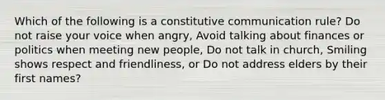 Which of the following is a constitutive communication rule? Do not raise your voice when angry, Avoid talking about finances or politics when meeting new people, Do not talk in church, Smiling shows respect and friendliness, or Do not address elders by their first names?