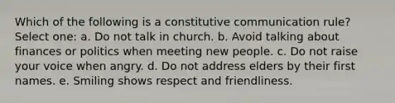 Which of the following is a constitutive communication rule? Select one: a. Do not talk in church. b. Avoid talking about finances or politics when meeting new people. c. Do not raise your voice when angry. d. Do not address elders by their first names. e. Smiling shows respect and friendliness.