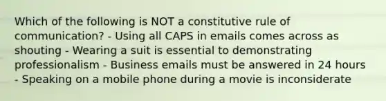 Which of the following is NOT a constitutive rule of communication? - Using all CAPS in emails comes across as shouting - Wearing a suit is essential to demonstrating professionalism - Business emails must be answered in 24 hours - Speaking on a mobile phone during a movie is inconsiderate