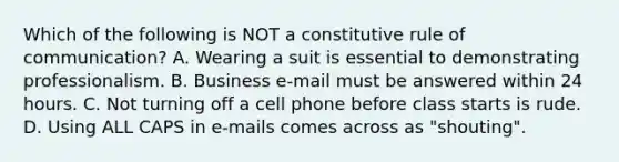 Which of the following is NOT a constitutive rule of communication? A. Wearing a suit is essential to demonstrating professionalism. B. Business e-mail must be answered within 24 hours. C. Not turning off a cell phone before class starts is rude. D. Using ALL CAPS in e-mails comes across as "shouting".