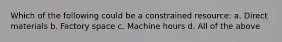 Which of the following could be a constrained resource: a. Direct materials b. Factory space c. Machine hours d. All of the above