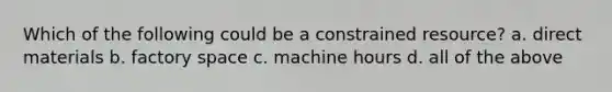 Which of the following could be a constrained resource? a. direct materials b. factory space c. machine hours d. all of the above