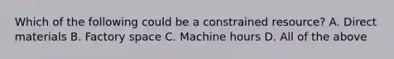 Which of the following could be a constrained resource? A. Direct materials B. Factory space C. Machine hours D. All of the above