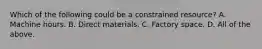 Which of the following could be a constrained resource? A. Machine hours. B. Direct materials. C. Factory space. D. All of the above.