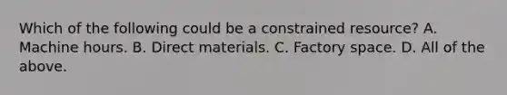 Which of the following could be a constrained resource? A. Machine hours. B. Direct materials. C. Factory space. D. All of the above.