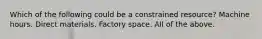 Which of the following could be a constrained resource? Machine hours. Direct materials. Factory space. All of the above.