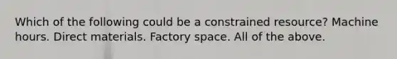 Which of the following could be a constrained resource? Machine hours. Direct materials. Factory space. All of the above.