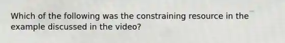 Which of the following was the constraining resource in the example discussed in the video?