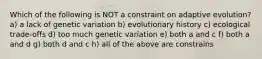 Which of the following is NOT a constraint on adaptive evolution? a) a lack of genetic variation b) evolutionary history c) ecological trade-offs d) too much genetic variation e) both a and c f) both a and d g) both d and c h) all of the above are constrains