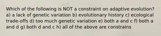 Which of the following is NOT a constraint on adaptive evolution? a) a lack of genetic variation b) evolutionary history c) ecological trade-offs d) too much genetic variation e) both a and c f) both a and d g) both d and c h) all of the above are constrains