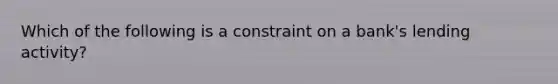 Which of the following is a constraint on a bank's lending activity?