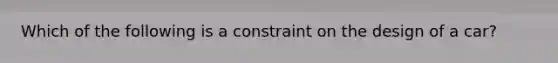 Which of the following is a constraint on the design of a car?