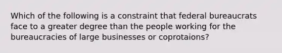 Which of the following is a constraint that federal bureaucrats face to a greater degree than the people working for the bureaucracies of large businesses or coprotaions?