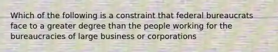 Which of the following is a constraint that federal bureaucrats face to a greater degree than the people working for the bureaucracies of large business or corporations