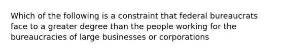 Which of the following is a constraint that federal bureaucrats face to a greater degree than the people working for the bureaucracies of large businesses or corporations