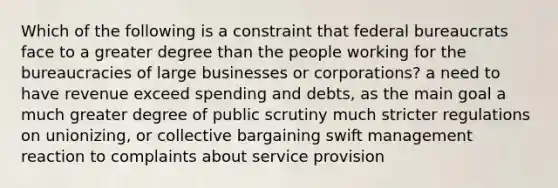 Which of the following is a constraint that federal bureaucrats face to a greater degree than the people working for the bureaucracies of large businesses or corporations? a need to have revenue exceed spending and debts, as the main goal a much greater degree of public scrutiny much stricter regulations on unionizing, or collective bargaining swift management reaction to complaints about service provision