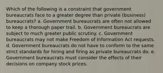 Which of the following is a constraint that government bureaucrats face to a greater degree than private (business) bureaucrats? a. Government bureaucrats are often not allowed to keep a thorough paper trail. b. Government bureaucrats are subject to much greater public scrutiny. c. Government bureaucrats may not make Freedom of Information Act requests. d. Government bureaucrats do not have to conform to the same strict standards for hiring and firing as private bureaucrats do. e. Government bureaucrats must consider the effects of their decisions on company stock prices.