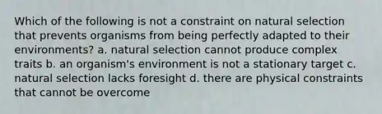 Which of the following is not a constraint on natural selection that prevents organisms from being perfectly adapted to their environments? a. natural selection cannot produce complex traits b. an organism's environment is not a stationary target c. natural selection lacks foresight d. there are physical constraints that cannot be overcome