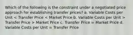 Which of the following is the constraint under a negotiated price approach for establishing transfer prices? a. Variable Costs per Unit Transfer Price > Market Price c. Transfer Price = Market Price d. Variable Costs per Unit = Transfer Price