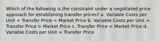 Which of the following is the constraint under a negotiated price approach for establishing transfer prices? a. Variable Costs per Unit Transfer Price > Market Price c. Transfer Price = Market Price d. Variable Costs per Unit = Transfer Price