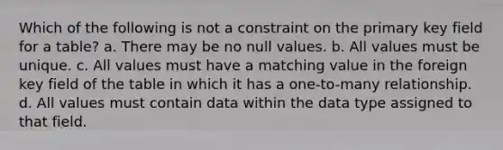 Which of the following is not a constraint on the primary key field for a table? a. There may be no null values. b. All values must be unique. c. All values must have a matching value in the foreign key field of the table in which it has a one-to-many relationship. d. All values must contain data within the data type assigned to that field.