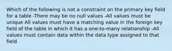 Which of the following is not a constraint on the primary key field for a table -There may be no null values -All values must be unique All values must have a matching value in the foreign key field of the table in which it has a one-to-many relationship -All values must contain data within the data type assigned to that field