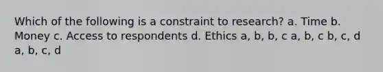 Which of the following is a constraint to research? a. Time b. Money c. Access to respondents d. Ethics a, b, b, c a, b, c b, c, d a, b, c, d