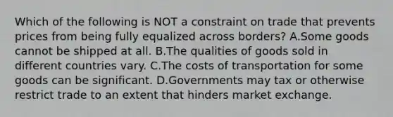 Which of the following is NOT a constraint on trade that prevents prices from being fully equalized across borders? A.Some goods cannot be shipped at all. B.The qualities of goods sold in different countries vary. C.The costs of transportation for some goods can be significant. D.Governments may tax or otherwise restrict trade to an extent that hinders market exchange.