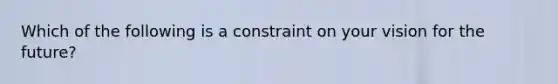 Which of the following is a constraint on your vision for the future?