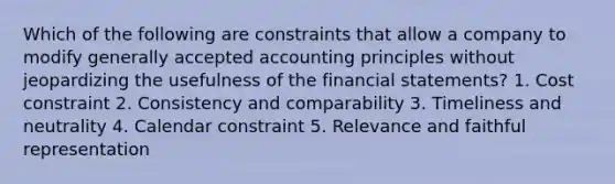 Which of the following are constraints that allow a company to modify generally accepted accounting principles without jeopardizing the usefulness of the financial statements? 1. Cost constraint 2. Consistency and comparability 3. Timeliness and neutrality 4. Calendar constraint 5. Relevance and faithful representation