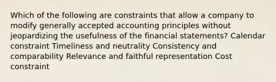 Which of the following are constraints that allow a company to modify generally accepted accounting principles without jeopardizing the usefulness of the financial statements? Calendar constraint Timeliness and neutrality Consistency and comparability Relevance and faithful representation Cost constraint