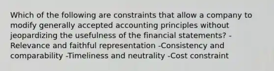 Which of the following are constraints that allow a company to modify generally accepted accounting principles without jeopardizing the usefulness of the financial statements? -Relevance and faithful representation -Consistency and comparability -Timeliness and neutrality -Cost constraint